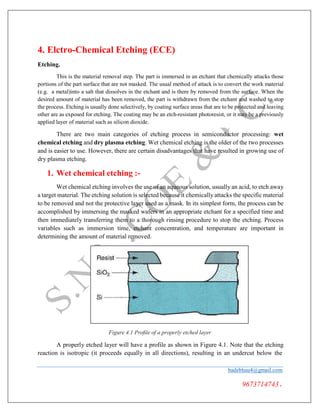 4. Elctro-Chemical Etching (ECE)
Etching.
This is the material removal step. The part is immersed in an etchant that chemically attacks those
portions of the part surface that are not masked. The usual method of attack is to convert the work material
(e.g. a metal)into a salt that dissolves in the etchant and is there by removed from the surface. When the
desired amount of material has been removed, the part is withdrawn from the etchant and washed to stop
the process. Etching is usually done selectively, by coating surface areas that are to be protected and leaving
other are as exposed for etching. The coating may be an etch-resistant photoresist, or it may be a previously
applied layer of material such as silicon dioxide.
There are two main categories of etching process in semiconductor processing: wet
chemical etching and dry plasma etching. Wet chemical etching is the older of the two processes
and is easier to use. However, there are certain disadvantages that have resulted in growing use of
dry plasma etching.
1. Wet chemical etching :-
Wet chemical etching involves the use of an aqueous solution, usually an acid, to etch away
a target material. The etching solution is selected because it chemically attacks the specific material
to be removed and not the protective layer used as a mask. In its simplest form, the process can be
accomplished by immersing the masked wafers in an appropriate etchant for a specified time and
then immediately transferring them to a thorough rinsing procedure to stop the etching. Process
variables such as immersion time, etchant concentration, and temperature are important in
determining the amount of material removed.
Figure 4.1 Proﬁle of a properly etched layer
A properly etched layer will have a profile as shown in Figure 4.1. Note that the etching
reaction is isotropic (it proceeds equally in all directions), resulting in an undercut below the
badebhau4@gmail.com
9673714743.
 