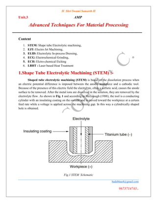 II Shri Swami Samarth II
Unit.3 AMP
Advanced Techniques For Material Processing
Content
1. STEM: Shape tube Electrolytic machining,
2. EJT: Electro Jet Machining,
3. ELID: Electrolytic In-process Dressing,
4. ECG: Electrochemical Grinding,
5. ECH: Elctro-chemical Etching
6. LBHT : Laser based Heat Treatment
1.Shape Tube Electrolytic Machining (STEM) :-
Shaped tube electrolytic machining (STEM) is based on the dissolution process when
an electric potential difference is imposed between the anodic workpiece and a cathodic tool.
Because of the presence of this electric field the electrolyte, often a sulfuric acid, causes the anode
surface to be removed. After the metal ions are dissolved in the solution, they are removed by the
electrolyte flow. As shown in Fig. 1 and according to McGeough (1988), the tool is a conducting
cylinder with an insulating coating on the outside and is moved toward the workpiece at a certain
feed rate while a voltage is applied across the machining gap. In this way a cylindrically shaped
hole is obtained.
Fig.1 STEM Schematic
badebhau4@gmail.com
9673714743.
Digitally signed by Bade
Reason: I am the author
of this document
 