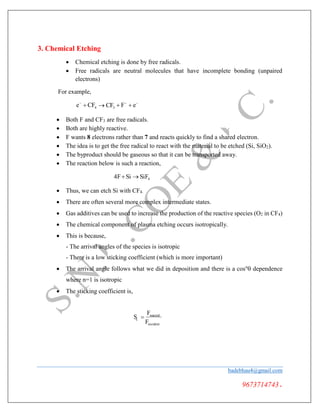 4
F
c
3. Chemical Etching
 Chemical etching is done by free radicals.
 Free radicals are neutral molecules that have incomplete bonding (unpaired
electrons)
For example,
e
 CF  CF3  F
 e


 Both F and CF3 are free radicals.
 Both are highly reactive.
 F wants 8 electrons rather than 7 and reacts quickly to find a shared electron.
 The idea is to get the free radical to react with the material to be etched (Si, SiO2).
 The byproduct should be gaseous so that it can be transported away.
 The reaction below is such a reaction,
4FSi  SiF4
 Thus, we can etch Si with CF4.
 There are often several more complex intermediate states.
 Gas additives can be used to increase the production of the reactive species (O2 in CF4)
 The chemical component of plasma etching occurs isotropically.
 This is because,
- The arrival angles of the species is isotropic
- There is a low sticking coefficient (which is more important)
 The arrival angle follows what we did in deposition and there is a cosn
 dependence
where n=1 is isotropic
 The sticking coefficient is,
S 
Freacted
incident
badebhau4@gmail.com
9673714743.
 