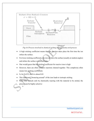 Fig 4.4 Process involved in chemical etching during plasma etch process
 A high sticking coefficient means that the reaction takes place the first time the ion
strikes the surface.
 For lower sticking coefficients, the ion can leave the surface (usually at random angles)
and strikes the surface somewhere else.
 One would guess that the sticking coefficient for reactive ions is high
 However, there are often complex reactions chained together. This complexity often
means low sticking coefficients
 Sc for O2/CF4 on Si is about 0.01
 This additional “bouncing around” of the ions leads to isotropic etching.
 Since free radicals etch by chemically reacting with the material to be etched, the
process can be highly selective
badebhau4@gmail.com
9673714743.
 