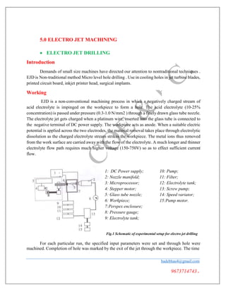 5.0 ELECTRO JET MACHINING
 ELECTRO JET DRILLING
Introduction
Demands of small size machines have directed our attention to nontraditional techniques .
EJD is Non-traditional method Micro level hole drilling . Use in cooling holes in jet turbine blades,
printed circuit board, inkjet printer head, surgical implants.
Working
EJD is a non-conventional machining process in which a negatively charged stream of
acid electrolyte is impinged on the workpiece to form a hole. The acid electrolyte (10-25%
concentration) is passed under pressure (0.3-1.0 N/mm2 ) through a finely drawn glass tube nozzle.
The electrolyte jet gets charged when a platinum wire, inserted into the glass tube is connected to
the negative terminal of DC power supply. The workpiece acts as anode. When a suitable electric
potential is applied across the two electrodes, the material removal takes place through electrolytic
dissolution as the charged electrolyte stream strikes the workpiece. The metal ions thus removed
from the work surface are carried away with the flow of the electrolyte. A much longer and thinner
electrolyte flow path requires much higher voltage (150-750V) so as to effect sufficient current
flow.
1: DC Power supply; 10: Pump;
2: Nozzle manifold; 11: Filter;
3: Microprocessor; 12: Electrolyte tank;
4: Stepper motor; 13: Screw pump;
5: Glass tube nozzle; 14: Speed variator;
6: Workpiece; 15:Pump motor.
7:Perspex enclosure;
8: Pressure gauge;
9: Electrolyte tank;
Fig.1 Schematic of experimental setup for electro jet drilling
For each particular run, the specified input parameters were set and through hole were
machined. Completion of hole was marked by the exit of the jet through the workpiece. The time
badebhau4@gmail.com
9673714743.
 