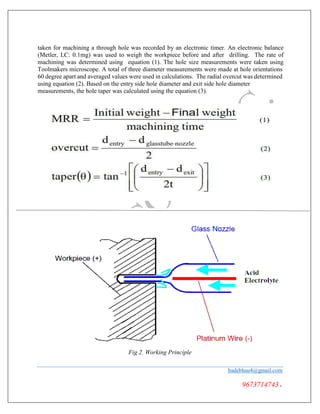 taken for machining a through hole was recorded by an electronic timer. An electronic balance
(Metler, LC: 0.1mg) was used to weigh the workpiece before and after drilling. The rate of
machining was determined using equation (1). The hole size measurements were taken using
Toolmakers microscope. A total of three diameter measurements were made at hole orientations
60 degree apart and averaged values were used in calculations. The radial overcut was determined
using equation (2). Based on the entry side hole diameter and exit side hole diameter
measurements, the hole taper was calculated using the equation (3).
Fig 2. Working Principle
badebhau4@gmail.com
9673714743.
 