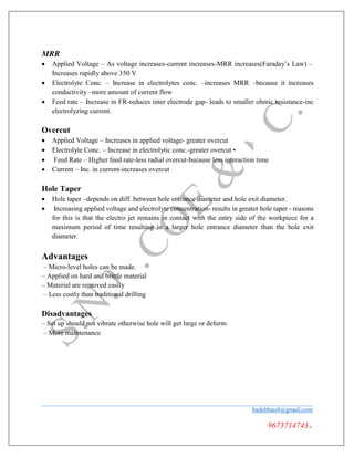 MRR
 Applied Voltage – As voltage increases-current increases-MRR increases(Faraday’s Law) –
Increases rapidly above 350 V
 Electrolyte Conc. – Increase in electrolytes conc. –increases MRR –because it increases
conductivity –more amount of current flow
 Feed rate – Increase in FR-reduces inter electrode gap- leads to smaller ohmic resistance-inc
electrolyzing current.
Overcut
 Applied Voltage – Increases in applied voltage- greater overcut
 Electrolyte Conc. – Increase in electrolytic conc.-greater overcut •
 Feed Rate – Higher feed rate-less radial overcut-because less interaction time
 Current – Inc. in current-increases overcut
Hole Taper
 Hole taper –depends on diff. between hole entrance diameter and hole exit diameter.
 Increasing applied voltage and electrolyte concentration- results in greater hole taper - reasons
for this is that the electro jet remains in contact with the entry side of the workpiece for a
maximum period of time resulting in a larger hole entrance diameter than the hole exit
diameter.
Advantages
– Micro-level holes can be made.
– Applied on hard and brittle material
– Material are removed easily
– Less costly than traditional drilling
Disadvantages
– Set up should not vibrate otherwise hole will get large or deform.
– More maintenance
badebhau4@gmail.com
9673714743.
 