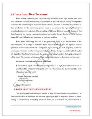 6.0 Laser based Heat Treatment
Laser beam (LB) heating uses a high-intensity beam of coherent light focused on a small
area. The beam is usually moved along a defined path on the work surface, causing heating of the
steel into the austenite region. When the beam is moved, the area is immediately quenched by
heat conduction to the surrounding metal. Laser is an acronym for light amplification by
stimulated emission of radiation. The advantage of LB over Electron beam EB heating is that
laser beams do not require a vacuum to achieve best results. Energy density levels in Electron
beam (EB) and LB heating are lower than in cutting or welding.
Laser beam technology has led to the possibility of localized modifications to the
microstructures of a range of materials. Such modifications can lead to improved service
properties in the surface layers of a component, while leaving the bulk properties essentially
unchanged. There are number of mechanisms by which these changes can be brought about, but
all depend on the ability to manipulate the laser beam accurately, and on the high power density
of the beam. The common advantages of laser surfacing compared to alternative processes are:
• Chemical cleanliness and cosmetic appearance
• Minimal heat input, since the source temperature is so high, transformation occurs so
quickly and the heat input to the part is very low. This reduces the distortion and the heat-
affected zone is very small.
• No post machining required
• Non-contact process
• Ease of integration
 LASER HEAT TREATMENT PRINCIPLES
The principles of laser heating are similar to those of conventional through heating. The
time scales involved in the former are, however, typically an order of magnitude shorter. Whereas
heating is conventionally induced by a furnace, flame, arc or induction coil, the laser beam is
badebhau4@gmail.com
9673714743.
 