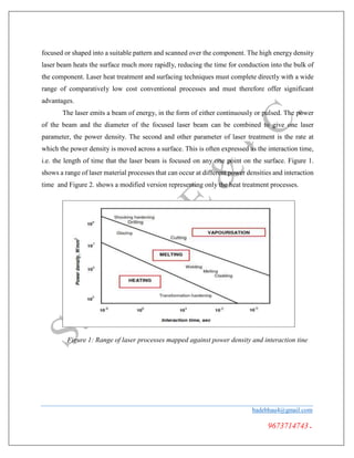 focused or shaped into a suitable pattern and scanned over the component. The high energy density
laser beam heats the surface much more rapidly, reducing the time for conduction into the bulk of
the component. Laser heat treatment and surfacing techniques must complete directly with a wide
range of comparatively low cost conventional processes and must therefore offer significant
advantages.
The laser emits a beam of energy, in the form of either continuously or pulsed. The power
of the beam and the diameter of the focused laser beam can be combined to give one laser
parameter, the power density. The second and other parameter of laser treatment is the rate at
which the power density is moved across a surface. This is often expressed as the interaction time,
i.e. the length of time that the laser beam is focused on any one point on the surface. Figure 1.
shows a range of laser material processes that can occur at different power densities and interaction
time and Figure 2. shows a modified version representing only the heat treatment processes.
Figure 1: Range of laser processes mapped against power density and interaction tine
badebhau4@gmail.com
9673714743.
 