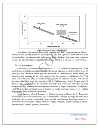 Figure 2: Laser heat-treating regimes
Materials of high hardenability may be processed with lower power density and a higher
interaction time, in order to achieve a homogeneous case with significant depth. Materials with
low hardenability are processed with higher power density and lower interaction times in order to
generate the rapid cooling rates required for martensite formation at expense of a shallower case.
 Laser sources
Currently four different type of laser sources i.e. CO 2, lamp and diode pumped Nd: YAG
and high power diode lasers are being used for laser heat- treatment applications. Until about 10
years ago, only CO2 laser beams were able to deliver the combination of power density and
interaction time necessary for laser heat treatment. The development of multikilowatt Nd: YAG
lasers with both flash lamp and diode pumping provide an alternative source, with several
advantages. One of the main advantage of the Nd: a YAG laser source is that the wavelength of
the laser light (1.06 µm) allows the beam to be delivered via an optical fiber with relatively small
energy losses. This allows flexible delivery of the laser beam at the processing head. Consequently,
Nd: YAG lasers providing high levels of laser power can be manipulated using robot , making
them ideal for three- dimensional processing.
As the beam wavelength decreases i.e. 1.06µm compared to 10.6µm for CO 2 laser, the
absorptivity of metal surfaces increases, and so an absorptive coating is no longer necessary, thus
simplifying the operation considerably. More recently, multikilowatt diode lasers have been
developed with wavelength of 0.8µm, which are compact and can be mounted directly on a robot
for hardening of complex geometry components.
badebhau4@gmail.com
9673714743.
 