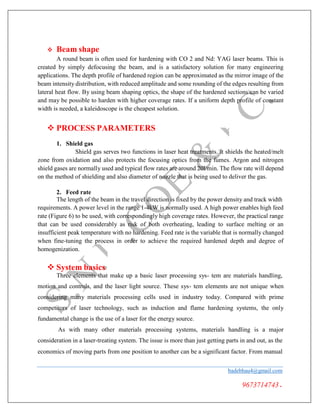  Beam shape
A round beam is often used for hardening with CO 2 and Nd: YAG laser beams. This is
created by simply defocusing the beam, and is a satisfactory solution for many engineering
applications. The depth profile of hardened region can be approximated as the mirror image of the
beam intensity distribution, with reduced amplitude and some rounding of the edges resulting from
lateral heat flow. By using beam shaping optics, the shape of the hardened sections can be varied
and may be possible to harden with higher coverage rates. If a uniform depth profile of constant
width is needed, a kaleidoscope is the cheapest solution.
 PROCESS PARAMETERS
1. Shield gas
Shield gas serves two functions in laser heat treatments. It shields the heated/melt
zone from oxidation and also protects the focusing optics from the fumes. Argon and nitrogen
shield gases are normally used and typical flow rates are around 20l/min. The flow rate will depend
on the method of shielding and also diameter of nozzle that is being used to deliver the gas.
2. Feed rate
The length of the beam in the travel direction is fixed by the power density and track width
requirements. A power level in the range 1-4kW is normally used. A high power enables high feed
rate (Figure 6) to be used, with correspondingly high coverage rates. However, the practical range
that can be used considerably as risk of both overheating, leading to surface melting or an
insufficient peak temperature with no hardening. Feed rate is the variable that is normally changed
when fine-tuning the process in order to achieve the required hardened depth and degree of
homogenization.
 System basics
Three elements that make up a basic laser processing sys- tem are materials handling,
motion and controls, and the laser light source. These sys- tem elements are not unique when
considering many materials processing cells used in industry today. Compared with prime
competitors of laser technology, such as induction and flame hardening systems, the only
fundamental change is the use of a laser for the energy source.
As with many other materials processing systems, materials handling is a major
consideration in a laser-treating system. The issue is more than just getting parts in and out, as the
economics of moving parts from one position to another can be a significant factor. From manual
badebhau4@gmail.com
9673714743.
 