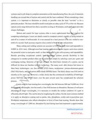 systems used in job shops to complete automation on the manufacturing floor, the cost of materials
handling can exceed that of motion and control and the laser combined. When considering a laser
system, it is important to determine as closely as possible what the laser “on-time” is for a
particular product. The laser should be used to treat parts at a duty cycle of 75% or bet- ter. Because
typical cycles range between less than a second to as long as 30 minutes, each application provides
unique challenges.
Motion and control for laser systems often is more sophisticated than that required for
competing technologies. Lasers are ideally suited to computer control, capable of being turned on
and off in a matter of milliseconds. It is not unusual for a laser process to be con- trolled to one-
tenth of a second. Such accuracy requires close control of both of time and position.
Many cutting and welding systems are accurate to 0.001 in. (0.02 mm) and repeatable to
0.0005 in. (0.01 mm). Although most heat treating applications do not require such close control,
the potential exists to treat parts small- er than the head of a pin with accuracy and repeatability.
Besides providing exceptional control, laser hardening systems provide flexibility in that
changeover to another product often can be performed simply by selecting a new pro- gram and
exchanging tooling. Selection of the type of laser, the third basic element of a system, can be
difficult for those not familiar with the technology. The many avail- able choices boil down to
three basic technologies: car- bon dioxide (CO2) lasers, neodymium: yttrium-aluminum-garnet
(Nd:YAG) lasers, and high-power direct diode (HPDD) lasers. The likely choice was CO2 until as
recently as five years ago. However, a wider choice due the commercial availability of both high-
power Nd:YAG and HPDD lasers over the past several years has complicated the selection
process.
Lasers used for heat treating have wavelengths that fall between 800 and 10,600 nm. Over
this range of wavelengths, iron has nearly a four fold increase in absorption. Because of such poor
absorption at longer wavelengths, it is necessary to modify the surface condition of a part to
efficiently absorb light. This can be done by roughening the surface, but the most common method
is to apply an absorptive coating such as paints, inks, phosphates, oxides and oxyacetylene soot.
Workpiece temperature also affects absorption in favor of laser heat treating. Results show that
using a wavelength of 1,060 nm, absorption by steel during laser heat treatment is approximately
badebhau4@gmail.com
9673714743.
 