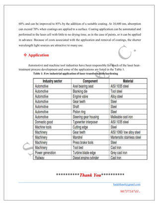 **
60% and can be improved to 85% by the addition of a suitable coating. At 10,600 nm, absorption
can exceed 70% when coatings are applied to a surface. Coating application can be automated and
performed in the laser cell with little to no drying time, as in the case of paints, or it can be applied
in advance. Because of costs associated with the application and removal of coatings, the shorter
wavelength light sources are attractive to many use.
 Application
Automotive and machine tool industries have been responsible for much of the laser heat-
treatment process development and some of the applications are listed in the Table 1.
Table 1: Few industrial application of laser transformation hardening
******** Thank You**********
badebhau4@gmail.com
9673714743.
 