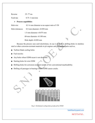 Reverse 25–77 ms
Feed rate 0.75–3 mm/min
 Process capabilities
Hole size 0.5–6 mm diameter at an aspect ratio of 150
Hole tolerances 0.5-mm diameter ±0.050 mm
1.5-mm diameter ±0.075 mm
60-mm diameter ±0.100 mm
Hole depth ±0.050 mm
Because the process uses acid electrolytes, its use is limited to drilling holes in stainless
steel or other corrosion-resistant materials in jet engines and gas turbine parts such as,
■ Turbine blade cooling holes
■ Fuel nozzles
■ Any holes where EDM recast is not desirable
■ Starting holes for wire EDM
■ Drilling holes for corrosion-resistant metals of low conventional machinability
■ Drilling oil passages in bearings where EDM causes cracks.
Fig.2, Turbulated cooling holes produced by STEM
badebhau4@gmail.com
9673714743.
 