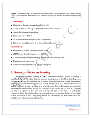 Figure 2. shows the shape of turbulators that are machined by intermittent drill advance during
STEM. The turbulators are normally used for enhancing the heat transfer in turbine engine-cooling
holes.
* Advantages
■ The depth-to-diameter ratio can be as high as 300.
■ A large number of holes (up to 200) can be drilled in the same run.
■ Nonparallel holes can be machined.
■ Blind holes can be drilled.
■ No recast layer or metallurgical defects are produced.
■ Shaped and curved holes as well as slots can be produced.
* Limitations
■ The process is used for corrosion-resistant metals.
■ STEM is slow if single holes are to be drilled.
■ A special workplace and environment are required when handling acid.
■ Hazardous waste is generated.
■ Complex machining and tooling systems are required.
2. Electrolytic In-process Dressing
Electrolytic in-process dressing (ELID) is traditionally used as a method of dressing a
metal bonded grind- ing wheel during a precision grinding process. The Electrolytic In-process
Dressing (ELID) is a new technique that is used for dressing harder metal-bonded superabrasive
grinding wheels while performing grinding. Though the application of ELID eliminates the wheel
loading problems, it makes grinding as a hybrid process. The ELID grinding process is the
combination of an electrolytic process and a mechanical process and hence if there is a change in
any one of the processes this may have a strong influence on the other. The ambiguities
experienced during the selection of the electrolytic parameters for dressing, the lack of knowledge
of wear mechanism of the ELID-grinding wheels, etc., are reducing the wide spread use of the
ELID process in the manufacturing industries.
badebhau4@gmail.com
9673714743.
 