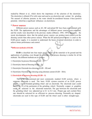 studied by Ohmori et al., which shows the importance of the selection of the electrolyte .
The electrolyte is diluted (2%) with water and used as an electrolyte and coolant for grinding.
The amount of chlorine presents in the water should be considered because it has a positive
potential, which has a significant influences on electrolysis.
* Power sources
Different power sources such as AC, DC and pulsed DC have been experimented with
the ELID. The applications and the advantages of different power sources were compared,
and the results were described in the previous studies [Ohmori, 1995, 1997]. However, the
recent developments show that the pulsed power sources can produce more control over the
dressing current than other power sources. When the DC-pulsed power source is used as the
ELID power supply, it is essential to understand the basics of pulsed electrolysis in order to
achieve better performance and control.
*Different methods of ELID.
ELID is classified into four major groups based on the materials to be ground and the
applications of grinding, even though the principle of in-process dressing is similar for all the
methods. The different methods are as follows:
1. Electrolytic In-process Dressing (ELID – I),
2. Electrolytic Interval Dressing (ELID – II),
3. Electrolytic Electrode-less dressing (ELID – III) and
4. Electrolytic Electrode-less dressing using alternate current (ELID – IIIA).
1. Electrolytic In-process Dressing (ELID – I)
This is the conventional and most commonly studied ELID system, where a
separate electrode is used. The basic ELID system consists of an ELID power
supply, a metal-bonded grinding wheel and an electrode. The electrode used could
be 1/ 4 or 1/6 of the perimeter of the grinding wheel. Normally copper or graphite
could be selected as the electrode materials. The gap between the electrode and
the grinding wheel was adjusted up to 0.1 to 0.3 mm. Proper gap and coolant flow
rate should be selected for an efficient in- process dressing. Normally arc shaped
electrodes are used in this type of ELID and the wheel used is either straight type.
badebhau4@gmail.com
9673714743.
 