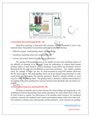Fig . ELID 1 arrangement for spherical superfinishing
2. Electrolytic Interval Dressing (ELID – II)
Small-hole machining of hard and brittle materials is highly demanded in most of the
industrial fields. The problem in micro-hole machining includes the following:
• Difficult to prepare small grinding wheels with high quality,
• Calculation of grinding wheel wear compensation and
• Accuracy and surface finish of the holes are not satisfactory.
The existing ELID grinding process is not suitable for micro-hole machining because of
the difficulty of mounting of an electrode. Using the combination of sintered metal bonded
grinding wheels of small diameter, Electric Discharge Truing (EDT) and Electrolytic Interval
Dressing (ELID–II) could solve the problems in micro-hole machining. The smallest grinding
wheel for example 0.1 mm can also be trued accurately by using EDT method, which uses
DC-RC electric power. The small grinding wheels can be pre-dressed using electrolysis in order
to gain better grain protrusions. The dressing parameters should be selected carefully to avoid
excessive wear of grinding wheel. The grinding wheel is dressed at a definite interval based on
the grinding force. If the grinding force increases beyond certain threshold value, the wheel is re-
dressed.
3. Electrode-less In-process dressing (ELID– III)
Grinding of materials such as steel increases the wheel loading and clogging due to the
embedding of swarf on the grinding wheel surface and reduces the wheel effectiveness. If the size
of swarf removal is smaller, the effectiveness of the grinding wheel increases. For machining
conductive materials like hardened steels, metal-resin-bonded grinding wheels have been used.
The conductive workpiece acts as the electrode and the electrolysis occurs between the grinding
badebhau4@gmail.com
9673714743.
 