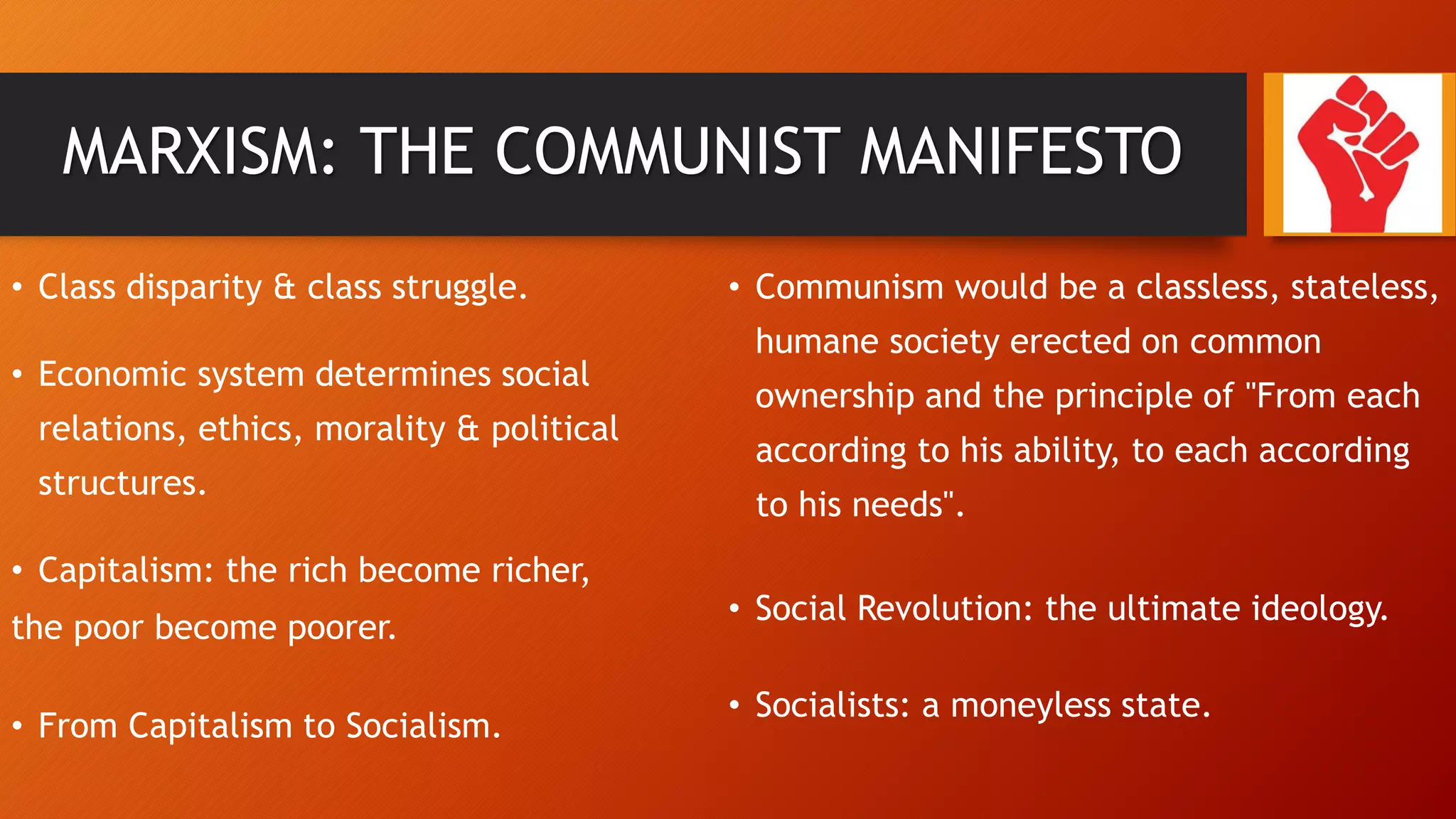 MARXISM: THE COMMUNIST MANIFESTO
• Class disparity & class struggle.
• Economic system determines social
relations, ethics, morality & political
structures.
• Capitalism: the rich become richer,
the poor become poorer.
• From Capitalism to Socialism.
• Communism would be a classless, stateless,
humane society erected on common
ownership and the principle of "From each
according to his ability, to each according
to his needs".
• Social Revolution: the ultimate ideology.
• Socialists: a moneyless state.
 