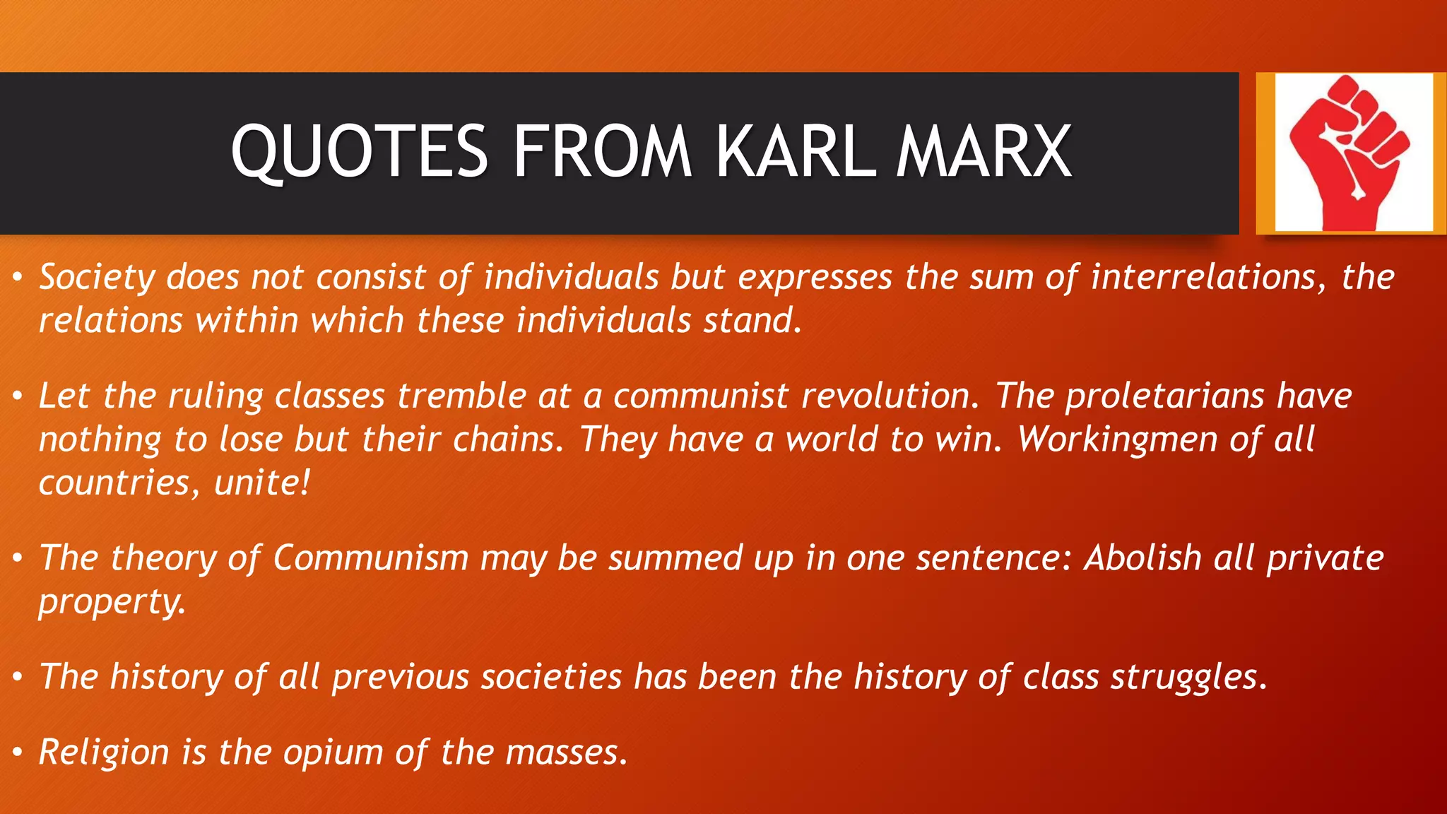 QUOTES FROM KARL MARX
• Society does not consist of individuals but expresses the sum of interrelations, the
relations within which these individuals stand.
• Let the ruling classes tremble at a communist revolution. The proletarians have
nothing to lose but their chains. They have a world to win. Workingmen of all
countries, unite!
• The theory of Communism may be summed up in one sentence: Abolish all private
property.
• The history of all previous societies has been the history of class struggles.
• Religion is the opium of the masses.
 