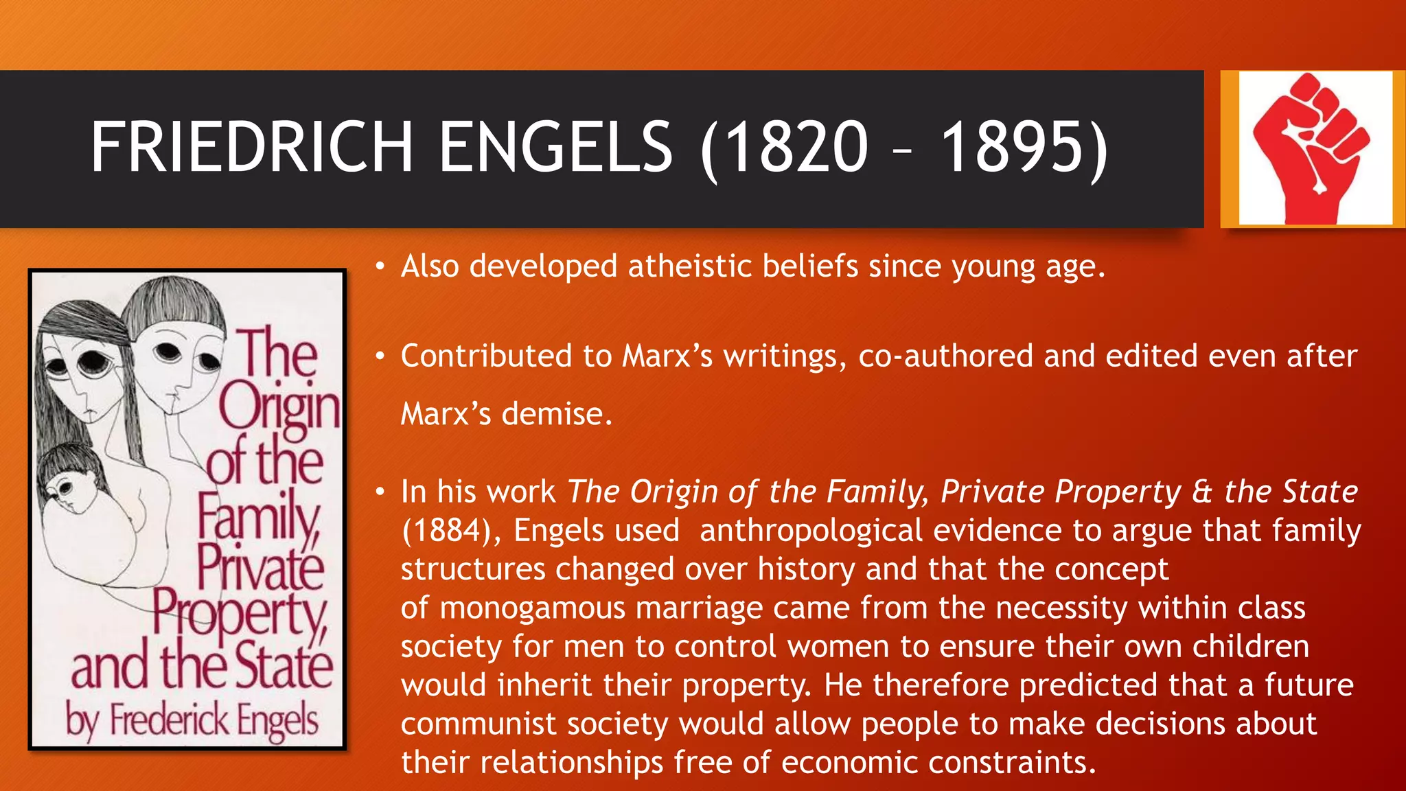 FRIEDRICH ENGELS (1820 – 1895)
• Also developed atheistic beliefs since young age.
• Contributed to Marx’s writings, co-authored and edited even after
Marx’s demise.
• In his work The Origin of the Family, Private Property & the State
(1884), Engels used anthropological evidence to argue that family
structures changed over history and that the concept
of monogamous marriage came from the necessity within class
society for men to control women to ensure their own children
would inherit their property. He therefore predicted that a future
communist society would allow people to make decisions about
their relationships free of economic constraints.
 