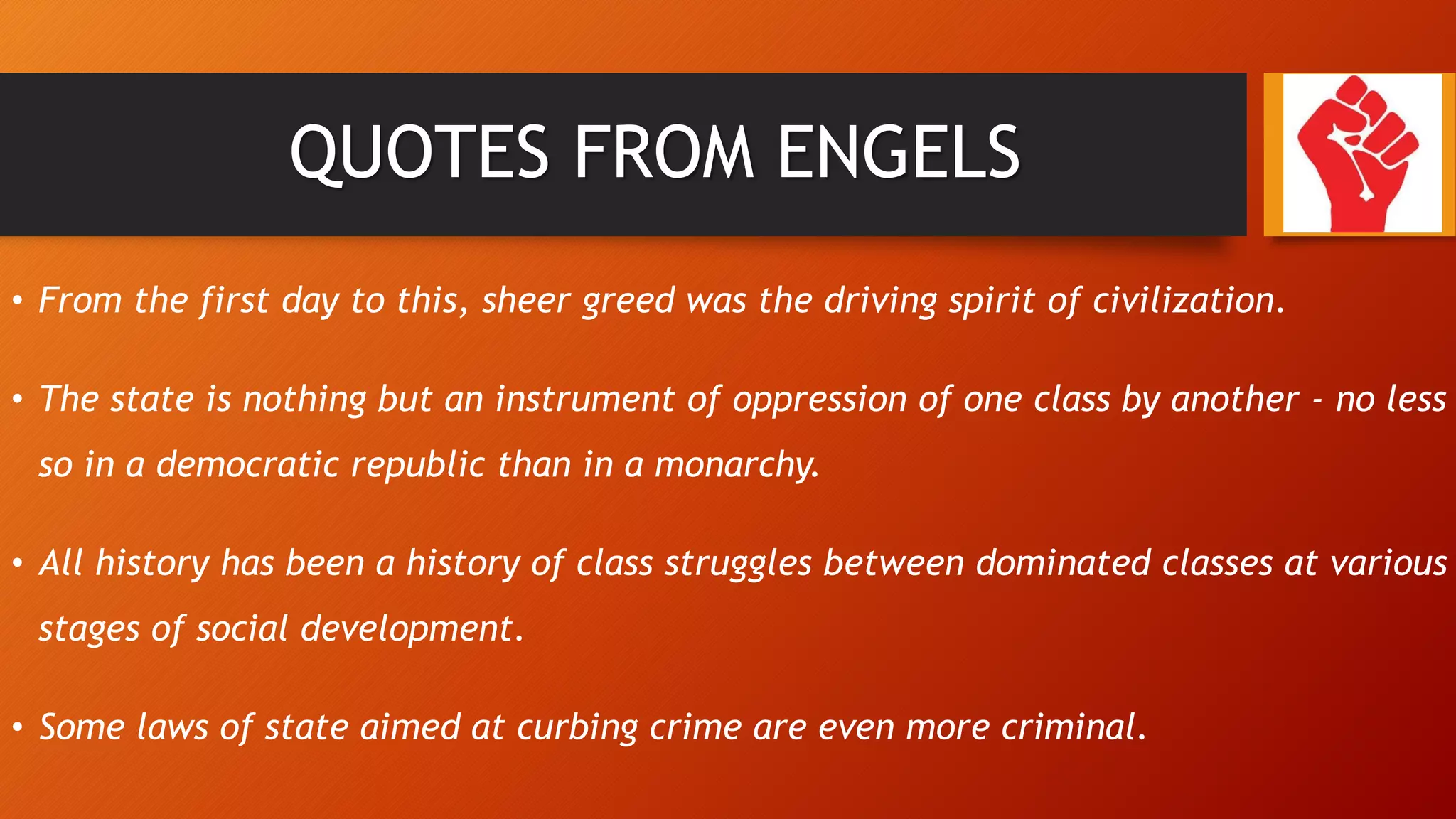 QUOTES FROM ENGELS
• From the first day to this, sheer greed was the driving spirit of civilization.
• The state is nothing but an instrument of oppression of one class by another - no less
so in a democratic republic than in a monarchy.
• All history has been a history of class struggles between dominated classes at various
stages of social development.
• Some laws of state aimed at curbing crime are even more criminal.
 