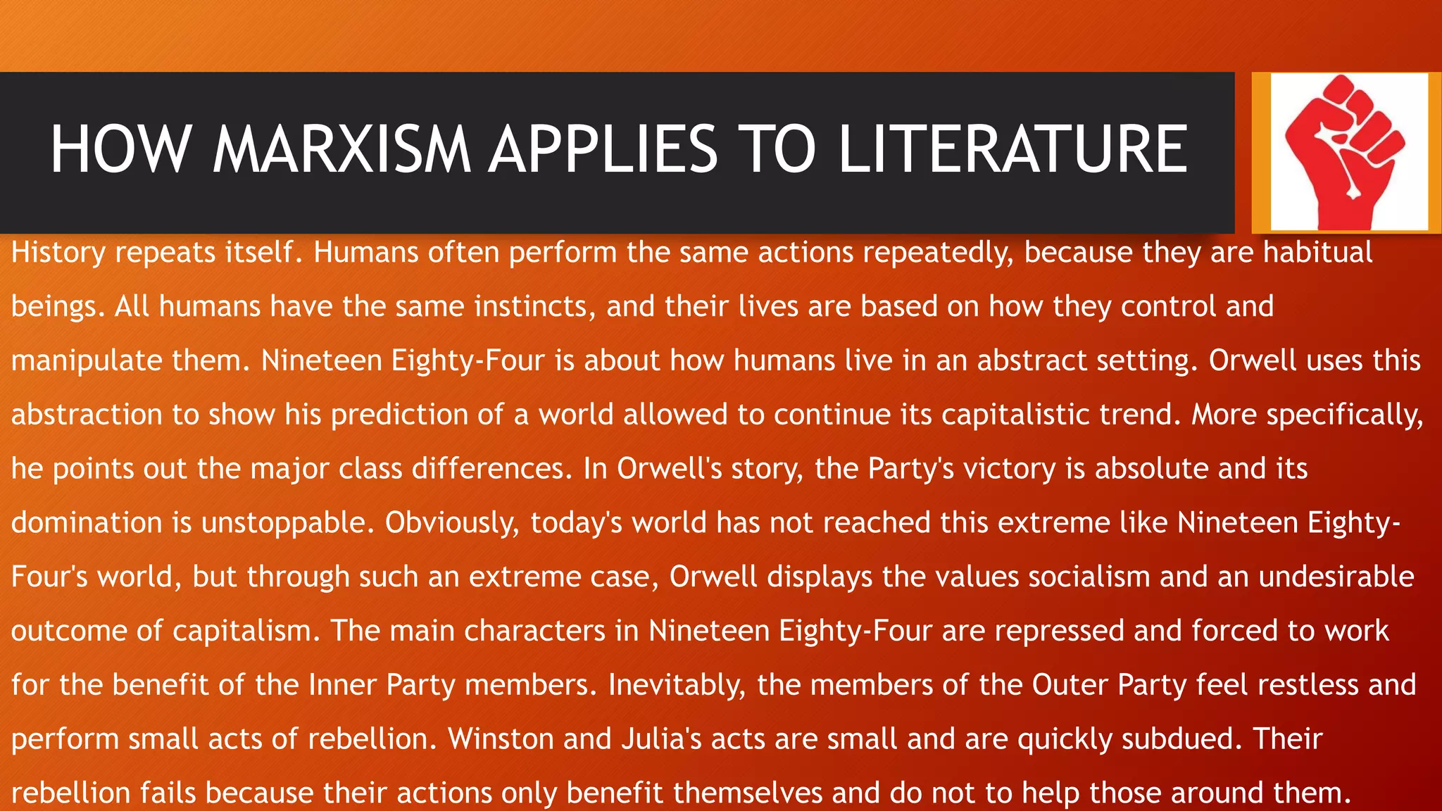 HOW MARXISM APPLIES TO LITERATURE
History repeats itself. Humans often perform the same actions repeatedly, because they are habitual
beings. All humans have the same instincts, and their lives are based on how they control and
manipulate them. Nineteen Eighty-Four is about how humans live in an abstract setting. Orwell uses this
abstraction to show his prediction of a world allowed to continue its capitalistic trend. More specifically,
he points out the major class differences. In Orwell's story, the Party's victory is absolute and its
domination is unstoppable. Obviously, today's world has not reached this extreme like Nineteen Eighty-
Four's world, but through such an extreme case, Orwell displays the values socialism and an undesirable
outcome of capitalism. The main characters in Nineteen Eighty-Four are repressed and forced to work
for the benefit of the Inner Party members. Inevitably, the members of the Outer Party feel restless and
perform small acts of rebellion. Winston and Julia's acts are small and are quickly subdued. Their
rebellion fails because their actions only benefit themselves and do not to help those around them.
 