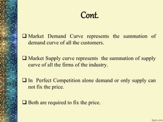 Cont.
 Market Demand Curve represents the summation of
demand curve of all the customers.
 Market Supply curve represents the summation of supply
curve of all the firms of the industry.
 In Perfect Competition alone demand or only supply can
not fix the price.
 Both are required to fix the price.
 