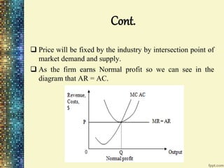 Cont.
 Price will be fixed by the industry by intersection point of
market demand and supply.
 As the firm earns Normal profit so we can see in the
diagram that AR = AC.
 