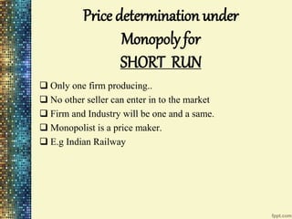 Price determination under
Monopoly for
SHORT RUN
 Only one firm producing..
 No other seller can enter in to the market
 Firm and Industry will be one and a same.
 Monopolist is a price maker.
 E.g Indian Railway
 