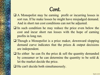 Cont.
 A Monopolist may be earning profit or incurring losses in
sort run. If he make losses he might have misjudged demand.
And in short run cost conditions can not be adjusted.
 In such condition he may reduce the price even below the
cost and incur short run losses with the hope of earning
profits in long run.
 Though a Monopolist is a price maker, downward slopping
demand curve indicates that the prices & output decisions
are independent.
 So either he can fix the price & sell the quantity demanded
by consumer or he can determine the quantity to be sold &
let the market decide the price.
 He can't decide both simultaneously.
 