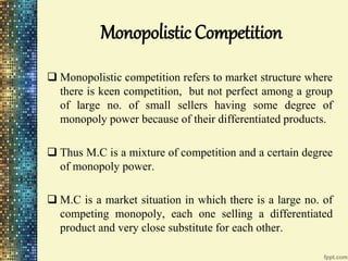 Monopolistic Competition
 Monopolistic competition refers to market structure where
there is keen competition, but not perfect among a group
of large no. of small sellers having some degree of
monopoly power because of their differentiated products.
 Thus M.C is a mixture of competition and a certain degree
of monopoly power.
 M.C is a market situation in which there is a large no. of
competing monopoly, each one selling a differentiated
product and very close substitute for each other.
 