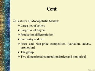 Cont.
 Features of Monopolistic Market:
Large no. of sellers
Large no. of buyers
Production differentiation
Free entry and exit
Price and Non-price competition [variation, advts.,
promotion]
The group
Two dimensional competition [price and non-price]
 