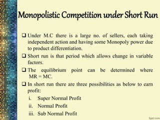 Monopolistic Competition under Short Run
 Under M.C there is a large no. of sellers, each taking
independent action and having some Monopoly power due
to product differentiation.
 Short run is that period which allows change in variable
factors.
 The equilibrium point can be determined where
MR = MC.
 In short run there are three possibilities as below to earn
profit:
i. Super Normal Profit
ii. Normal Profit
iii. Sub Normal Profit
 