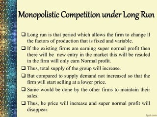 Monopolistic Competition under Long Run
 Long run is that period which allows the firm to change ll
the factors of production that is fixed and variable.
 If the existing firms are earning super normal profit then
there will be new entry in the market this will be resuled
in the firm will only earn Normal profit.
 Thus, total supply of the group will increase.
 But compared to supply demand not increased so that the
firm will start selling at a lower price.
 Same would be done by the other firms to maintain their
sales.
 Thus, he price will increase and super normal profit will
disappear.
 