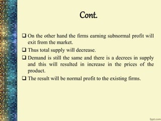 Cont.
 On the other hand the firms earning subnormal profit will
exit from the market.
 Thus total supply will decrease.
 Demand is still the same and there is a decrees in supply
and this will resulted in increase in the prices of the
product.
 The result will be normal profit to the existing firms.
 