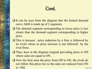 Cont.
 It can be seen from the diagram that the kinked demand
curve AKB is made up of 2 segments.
 The demand segment corresponding to lower price is less
elastic than the demand segment corresponding to higher
price.
 This is because , price reduction by a firm is followed by
its rivals where as price increase is not followed by the
rival firms.
 Thus, here in the diagram original prevailing price is OD
where sales are equal to ON.
 Now the firm raise the price from OD to OE, the rivals do
not follow this price rise so the sales are reduced from ON
to OM.
 