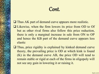Cont.
 Thus AK part of demand curve appears more realistic.
 Likewise, when the firm lowers its price from OD to Of
but as other rival firms also follow this price reduction,
there is only a marginal increase in sale from ON to OP
and hence the KB part of the demand curve appears less
elastic
 Thus, price rigidity is explained by kinked demand curve
theory, the prevailing price is OD at which kink is found
(K) in the demand curve AB, the price OD will tend to
remain stable or rigid at each of the firms in oligopoly will
not see any gain in lowering it or raising it.
 