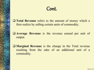Cont.
 Total Revenue refers to the amount of money which a
firm realize by selling certain units of commodity.
 Average Revenue is the revenue earned per unit of
output.
 Marginal Revenue is the change in the Total revenue
resulting from the sake of an additional unit of a
commodity.
 