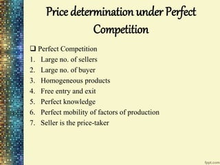 Price determination under Perfect
Competition
 Perfect Competition
1. Large no. of sellers
2. Large no. of buyer
3. Homogeneous products
4. Free entry and exit
5. Perfect knowledge
6. Perfect mobility of factors of production
7. Seller is the price-taker
 