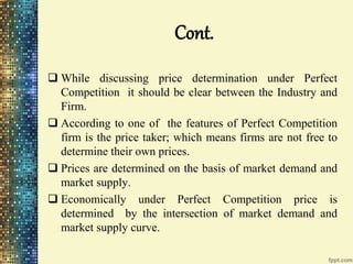 Cont.
 While discussing price determination under Perfect
Competition it should be clear between the Industry and
Firm.
 According to one of the features of Perfect Competition
firm is the price taker; which means firms are not free to
determine their own prices.
 Prices are determined on the basis of market demand and
market supply.
 Economically under Perfect Competition price is
determined by the intersection of market demand and
market supply curve.
 