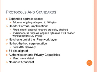 PROTOCOLS AND STANDARDS
 Expanded address space:
 Address length quadrupled to 16 bytes
 Header Format Simplification:
 Fixed length, optional headers are daisy-chained
 IPv6 header is twice as long (40 bytes) as IPv4 header
without options (20 bytes)
 No checksum at the IP network layer
 No hop-by-hop segmentation
 Path MTU discovery
 64 bits aligned
 Authentication and Privacy Capabilities
 IPsec is mandated
 No more broadcast 11
 