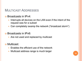 MULTICAST ADDRESSES
 Broadcasts in IPv4:
 Interrupts all devices on the LAN even if the intent of the
request was for a subset
 Can completely swamp the network (“broadcast storm”)
 Broadcasts in IPv6:
 Are not used and replaced by multicast
 Multicast:
 Enables the efficient use of the network
 Multicast address range is much larger
16
 
