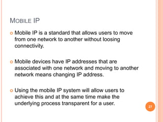 MOBILE IP
 Mobile IP is a standard that allows users to move
from one network to another without loosing
connectivity.
 Mobile devices have IP addresses that are
associated with one network and moving to another
network means changing IP address.
 Using the mobile IP system will allow users to
achieve this and at the same time make the
underlying process transparent for a user.
27
 