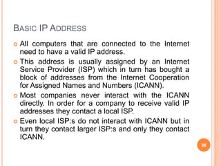 BASIC IP ADDRESS
 All computers that are connected to the Internet
need to have a valid IP address.
 This address is usually assigned by an Internet
Service Provider (ISP) which in turn has bought a
block of addresses from the Internet Cooperation
for Assigned Names and Numbers (ICANN).
 Most companies never interact with the ICANN
directly. In order for a company to receive valid IP
addresses they contact a local ISP.
 Even local ISP:s do not interact with ICANN but in
turn they contact larger ISP:s and only they contact
ICANN.
28
 