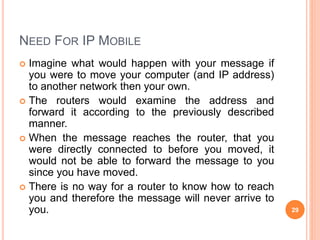 NEED FOR IP MOBILE
 Imagine what would happen with your message if
you were to move your computer (and IP address)
to another network then your own.
 The routers would examine the address and
forward it according to the previously described
manner.
 When the message reaches the router, that you
were directly connected to before you moved, it
would not be able to forward the message to you
since you have moved.
 There is no way for a router to know how to reach
you and therefore the message will never arrive to
you. 29
 