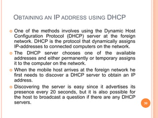 OBTAINING AN IP ADDRESS USING DHCP
 One of the methods involves using the Dynamic Host
Configuration Protocol (DHCP) server at the foreign
network. DHCP is the protocol that dynamically assigns
IP-addresses to connected computers on the network.
 The DHCP server chooses one of the available
addresses and either permanently or temporary assigns
it to the computer on the network.
 When the mobile host arrives at the foreign network he
first needs to discover a DHCP server to obtain an IP
address.
 Discovering the server is easy since it advertises its
presence every 20 seconds, but it is also possible for
the host to broadcast a question if there are any DHCP
servers. 30
 
