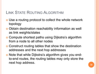 LINK STATE ROUTING ALGORITHM
 Use a routing protocol to collect the whole network
topology
 Obtain destination reachability information as well
as link weights/states
 Compute shortest paths using Dijkstra’s algorithm
from a node to all other nodes
 Construct routing tables that show the destination
addresses and the next hop addresses
 Note that while Dijkstra’s algorithm gives you end-
to-end routes, the routing tables may only store the
next hop address.
32
 