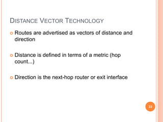DISTANCE VECTOR TECHNOLOGY
 Routes are advertised as vectors of distance and
direction
 Distance is defined in terms of a metric (hop
count...)
 Direction is the next-hop router or exit interface
33
 