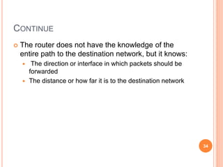 CONTINUE
 The router does not have the knowledge of the
entire path to the destination network, but it knows:
 The direction or interface in which packets should be
forwarded
 The distance or how far it is to the destination network
34
 