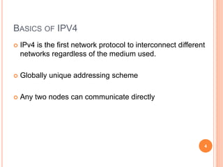 BASICS OF IPV4
 IPv4 is the first network protocol to interconnect different
networks regardless of the medium used.
 Globally unique addressing scheme
 Any two nodes can communicate directly
4
 
