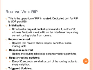 ROUTING WITH RIP
 This is the operation of RIP in routed. Dedicated port for RIP
is UDP port 520.
 Initialization:
 Broadcast a request packet (command = 1, metric=16;
address family=0, metric=16) on the interfaces requesting
current routing tables from routers.
 Request received:
 Routers that receive above request send their entire
routing table.
 Response received:
 Update the routing table (see distance vector algorithm).
 Regular routing updates:
 Every 30 seconds, send all or part of the routing tables to
every neighbor.
 Triggered Updates:
40
 