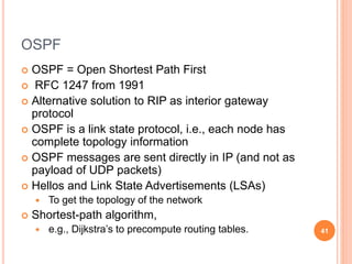OSPF
 OSPF = Open Shortest Path First
 RFC 1247 from 1991
 Alternative solution to RIP as interior gateway
protocol
 OSPF is a link state protocol, i.e., each node has
complete topology information
 OSPF messages are sent directly in IP (and not as
payload of UDP packets)
 Hellos and Link State Advertisements (LSAs)
 To get the topology of the network
 Shortest-path algorithm,
 e.g., Dijkstra’s to precompute routing tables. 41
 