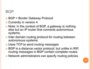 BGP
 BGP = Border Gateway Protocol
 Currently in version 4
 Note: In the context of BGP, a gateway is nothing
else but an IP router that connects autonomous
systems.
 Inter domain routing protocol for routing between
autonomous systems
 Uses TCP to send routing messages
 BGP is a distance vector protocol, but unlike in RIP,
routing messages in BGP contain complete routes.
 Network administrators can specify routing policies
43
 