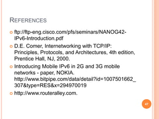 REFERENCES
 ftp://ftp-eng.cisco.com/pfs/seminars/NANOG42-
IPv6-Introduction.pdf
 D.E. Comer, Internetworking with TCP/IP:
Principles, Protocols, and Architectures, 4th edition,
Prentice Hall, NJ, 2000.
 Introducing Mobile IPv6 in 2G and 3G mobile
networks - paper, NOKIA.
http://www.bitpipe.com/data/detail?id=1007501662_
307&type=RES&x=294970019
 http://www.routeralley.com.
47
 